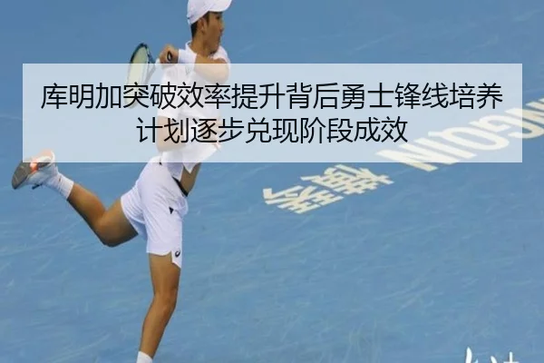库明加突破效率提升背后勇士锋线培养计划逐步兑现阶段成效
